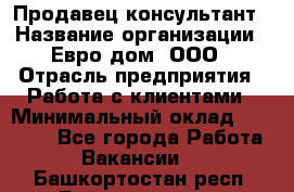 Продавец-консультант › Название организации ­ Евро-дом, ООО › Отрасль предприятия ­ Работа с клиентами › Минимальный оклад ­ 30 000 - Все города Работа » Вакансии   . Башкортостан респ.,Баймакский р-н